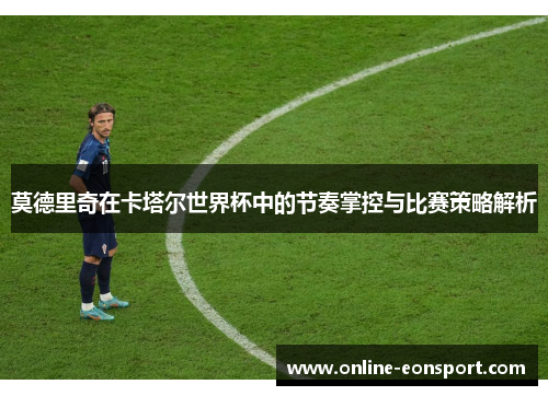 莫德里奇在卡塔尔世界杯中的节奏掌控与比赛策略解析
