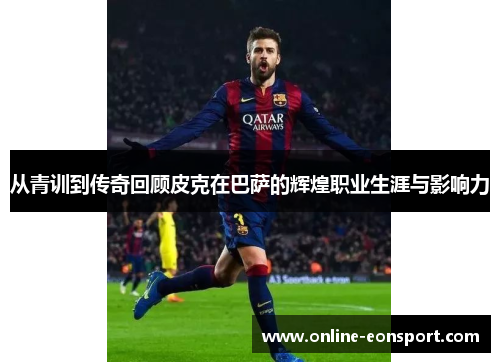 从青训到传奇回顾皮克在巴萨的辉煌职业生涯与影响力