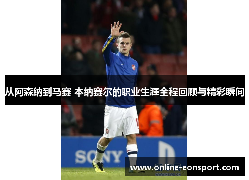 从阿森纳到马赛 本纳赛尔的职业生涯全程回顾与精彩瞬间