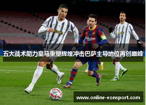 五大战术助力皇马重塑辉煌冲击巴萨主导地位再创巅峰