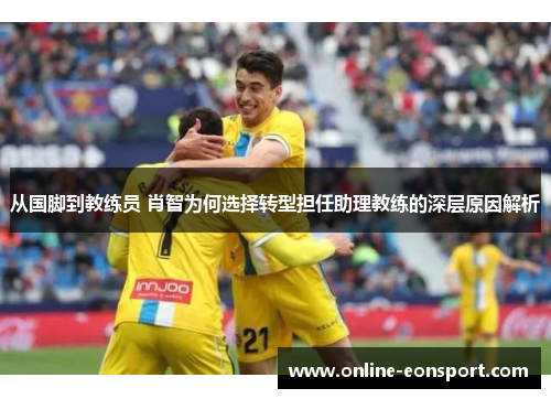 从国脚到教练员 肖智为何选择转型担任助理教练的深层原因解析