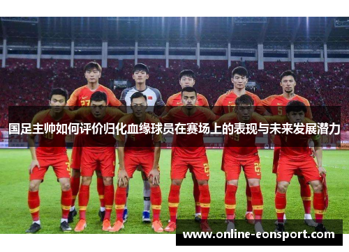 国足主帅如何评价归化血缘球员在赛场上的表现与未来发展潜力