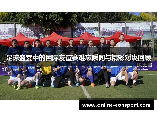 足球盛宴中的国际友谊赛难忘瞬间与精彩对决回顾